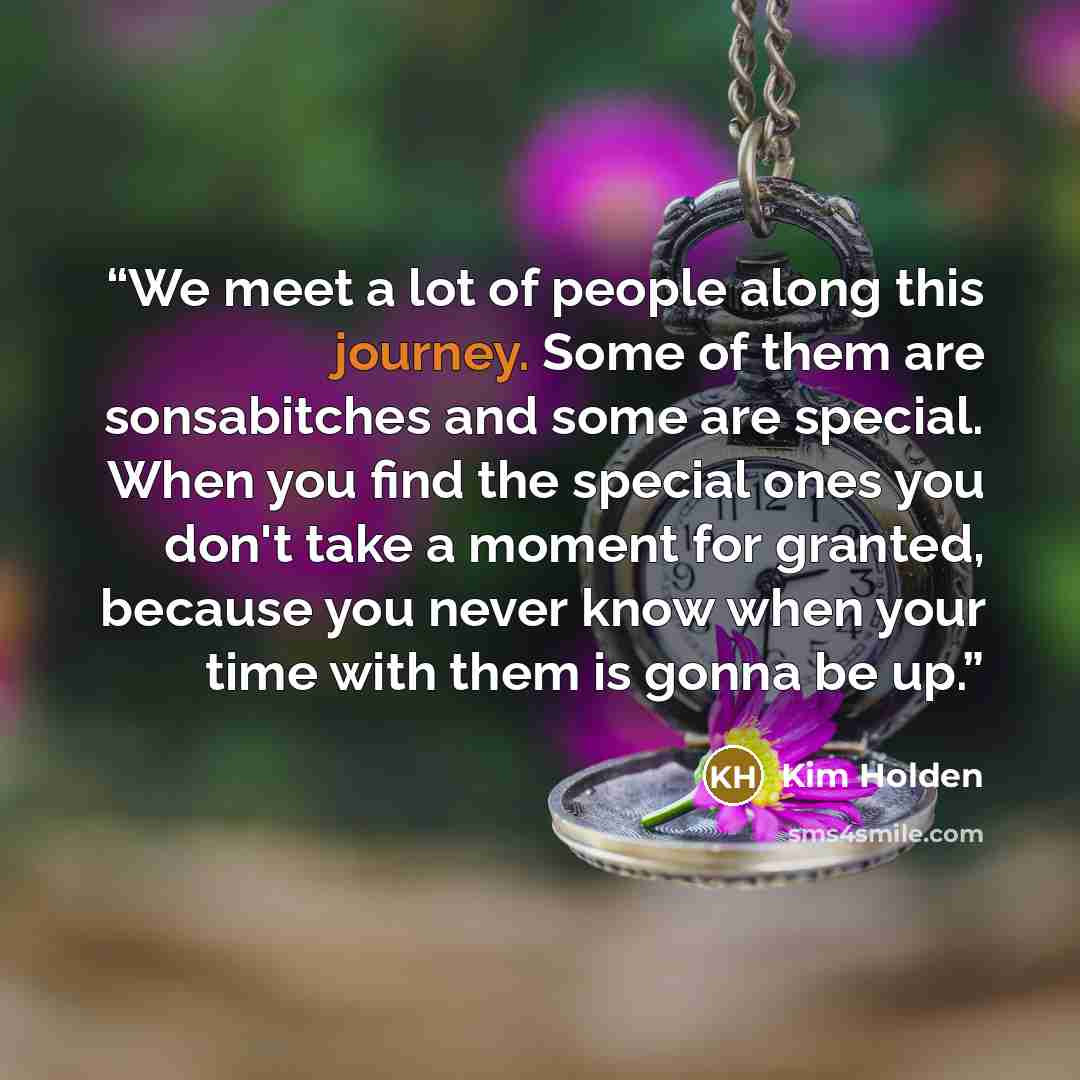 “We meet a lot of people along this journey. Some of them are sonsabitches and some are special. When you find the special ones you don't take a moment for granted, because you never know when your time with them is gonna be up.” quote by Kim Holden
