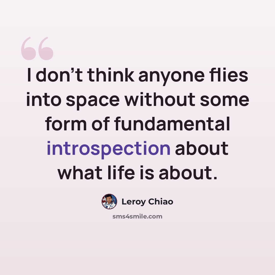 “I don't think anyone flies into space without some form of fundamental introspection about what life is about.” quote by Leroy Chiao