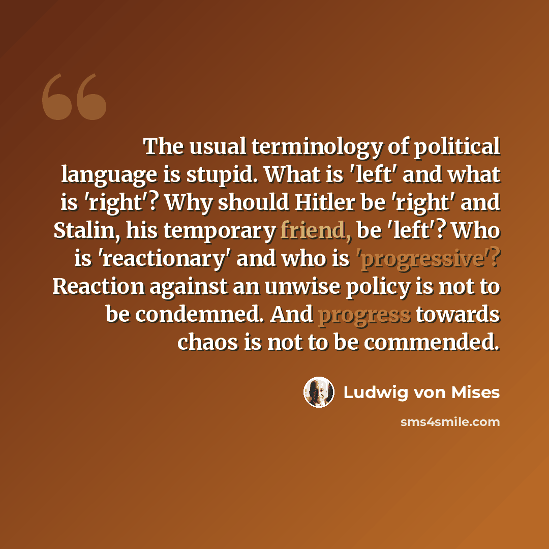 “The usual terminology of political language is stupid. What is 'left' and what is 'right'? Why should Hitler be 'right' and Stalin, his temporary friend, be 'left'? Who is 'reactionary' and who is 'progressive'? Reaction against an unwise policy is not to be condemned. And progress towards chaos…” quote by Ludwig von Mises