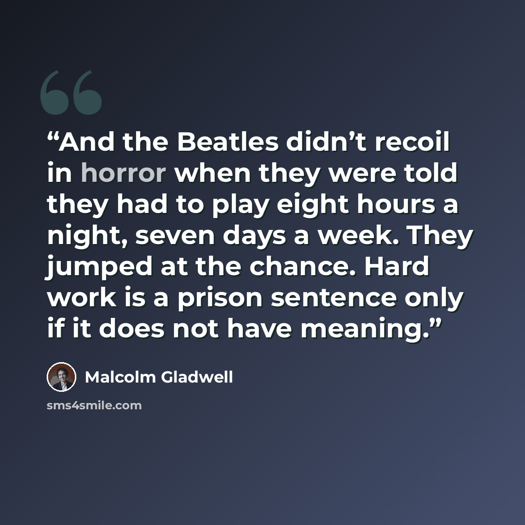 “And the Beatles didn’t recoil in horror when they were told they had to play eight hours a night, seven days a week. They jumped at the chance. Hard work is a prison sentence only if it does not have meaning.” quote by Malcolm Gladwell
