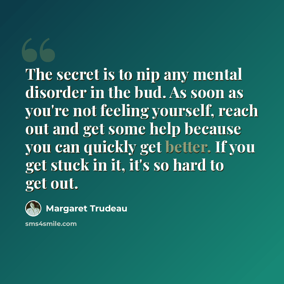 “The secret is to nip any mental disorder in the bud. As soon as you're not feeling yourself, reach out and get some help because you can quickly get better. If you get stuck in it, it's so hard to get out.” quote by Margaret Trudeau