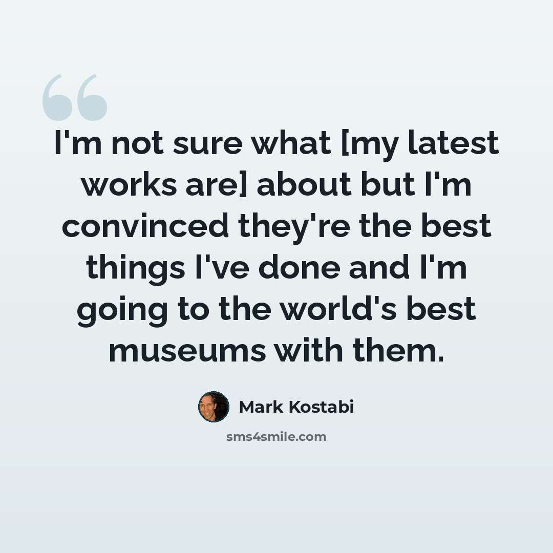 “I'm not sure what [my latest works are] about but I'm convinced they're the best things I've done and I'm going to the world's best museums with them.” quote by Mark Kostabi