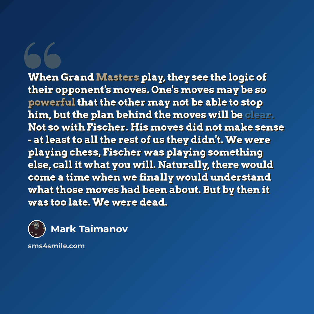 “When Grand Masters play, they see the logic of their opponent's moves. One's moves may be so powerful that the other may not be able to stop him, but the plan behind the moves will be clear. Not so with Fischer. His moves did not make sense - at least to all the rest of us they didn't. We were…” quote by Mark Taimanov
