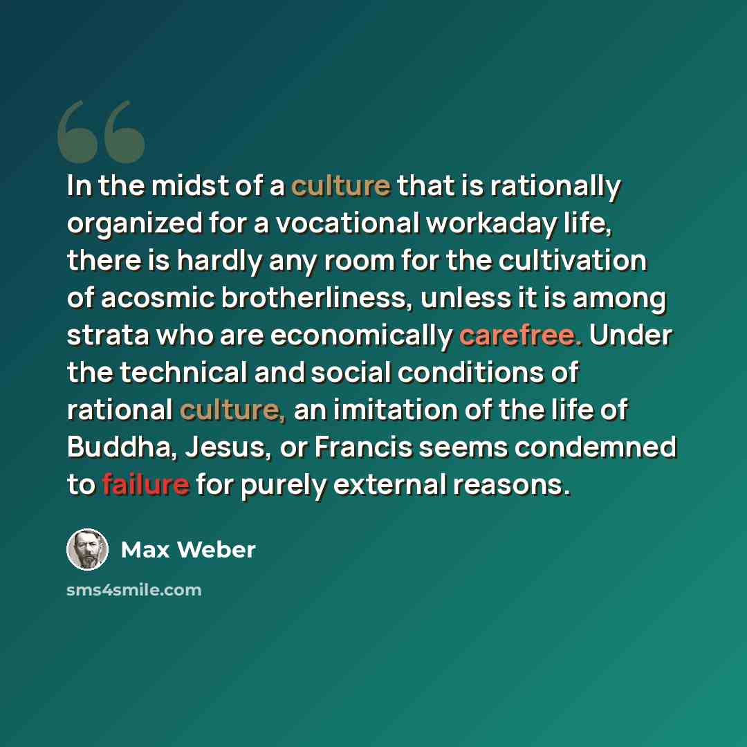 “In the midst of a culture that is rationally organized for a vocational workaday life, there is hardly any room for the cultivation of acosmic brotherliness, unless it is among strata who are economically carefree. Under the technical and social conditions of rational culture, an imitation of the…” quote by Max Weber