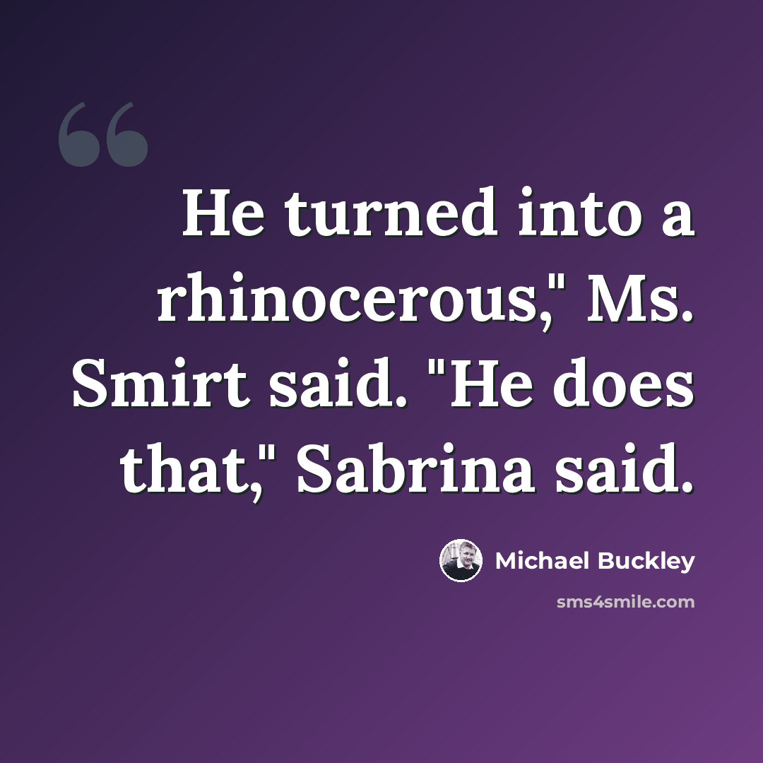 “He turned into a rhinocerous," Ms. Smirt said. "He does that," Sabrina said.” quote by Michael Buckley