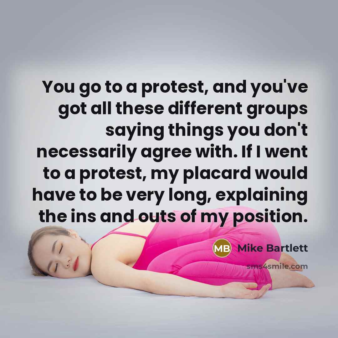 “You go to a protest, and you've got all these different groups saying things you don't necessarily agree with. If I went to a protest, my placard would have to be very long, explaining the ins and outs of my position.” quote by Mike Bartlett