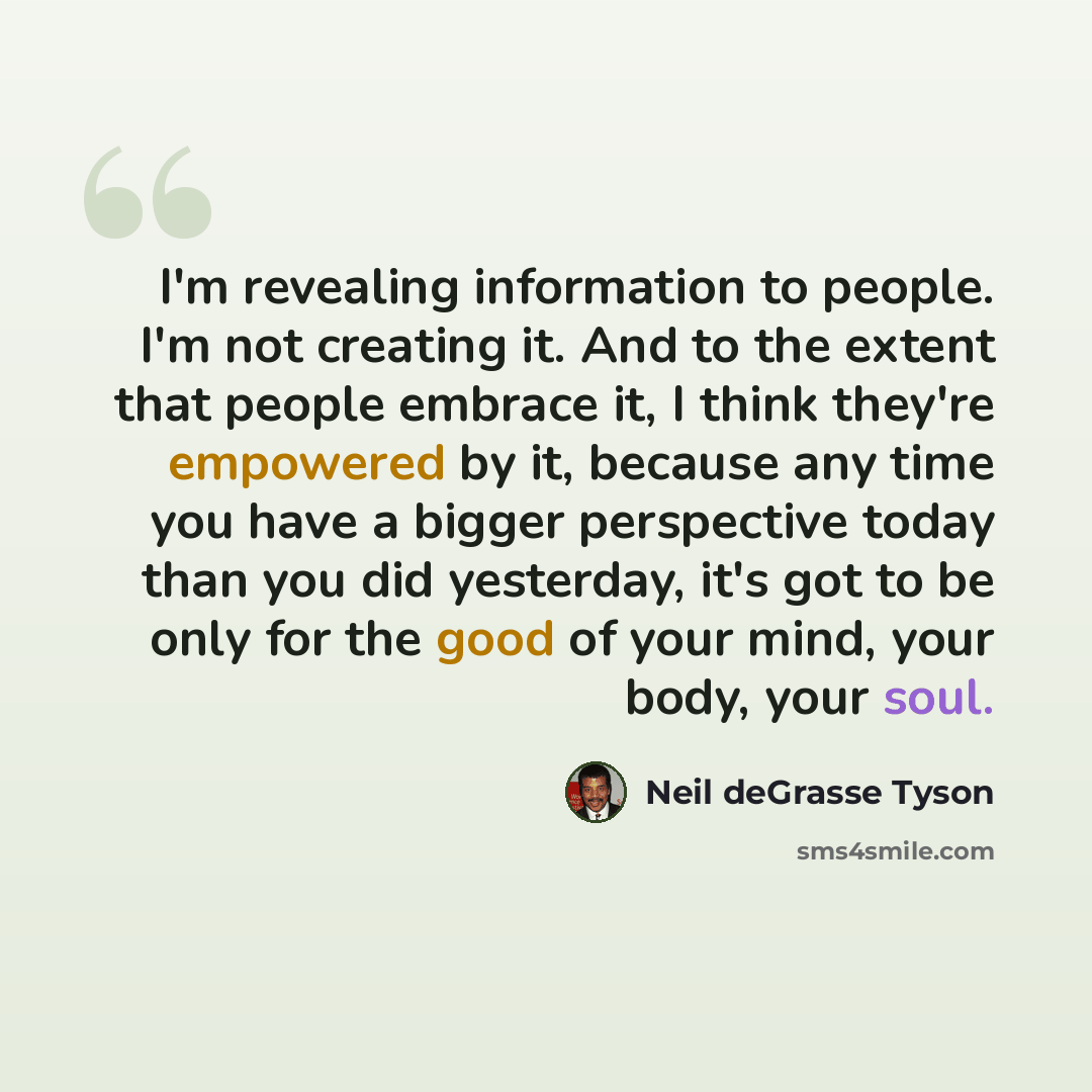 “I'm revealing information to people. I'm not creating it. And to the extent that people embrace it, I think they're empowered by it, because any time you have a bigger perspective today than you did yesterday, it's got to be only for the good of your mind, your body, your soul.” quote by Neil deGrasse Tyson