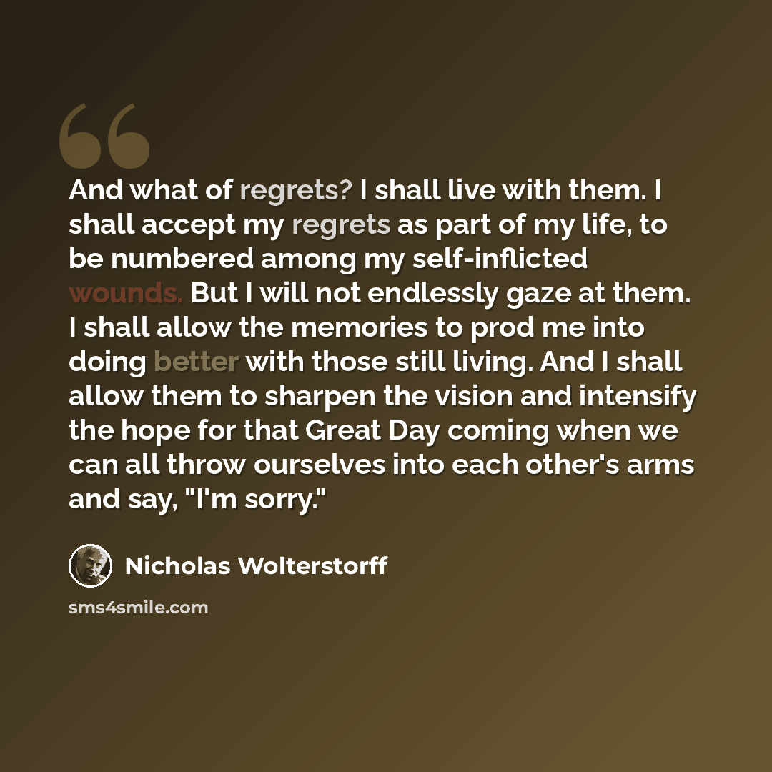 “And what of regrets? I shall live with them. I shall accept my regrets as part of my life, to be numbered among my self-inflicted wounds. But I will not endlessly gaze at them. I shall allow the memories to prod me into doing better with those still living. And I shall allow them to sharpen the…” quote by Nicholas Wolterstorff
