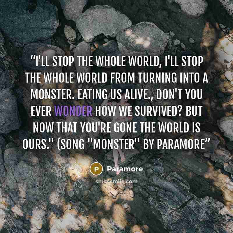 “I'll stop the whole world, I'll stop the whole world from turning into a monster. Eating us alive., Don't you ever wonder how we survived? But now that you're gone the world is ours." (Song "Monster" by Paramore” quote by Paramore