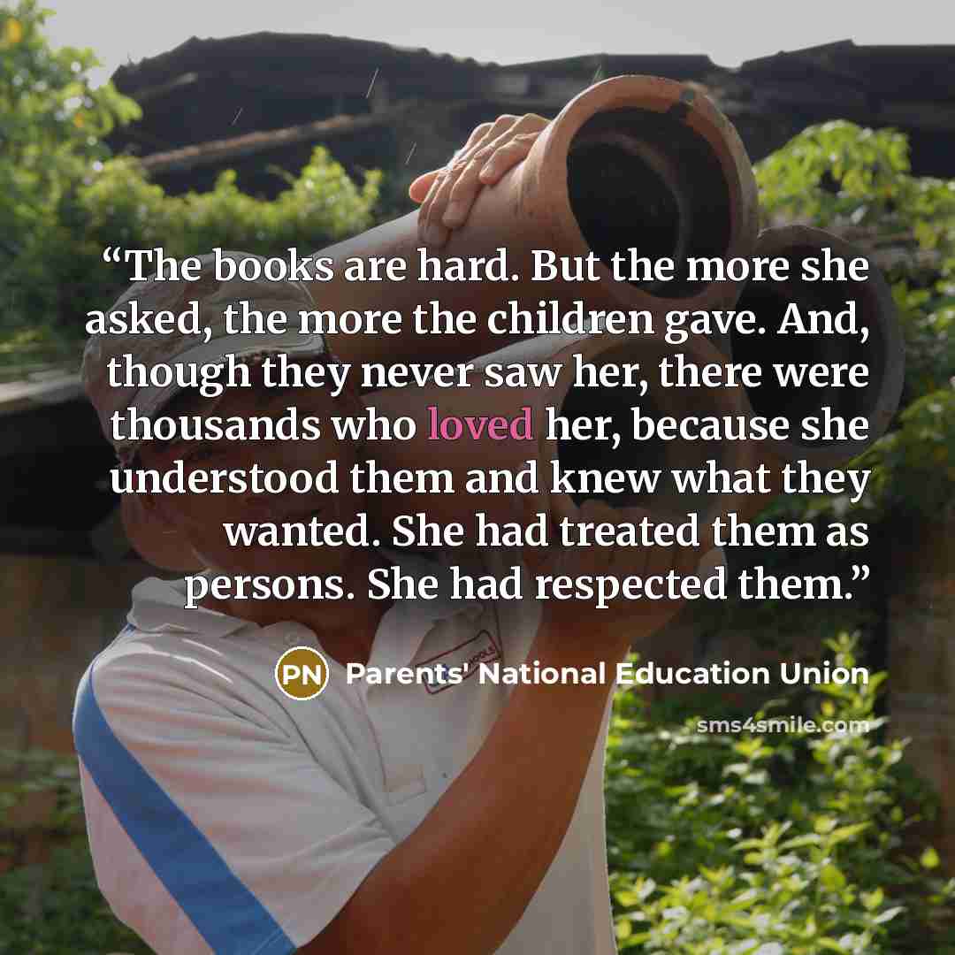 “The books are hard. But the more she asked, the more the children gave. And, though they never saw her, there were thousands who loved her, because she understood them and knew what they wanted. She had treated them as persons. She had respected them.” quote by Parents' National Education Union