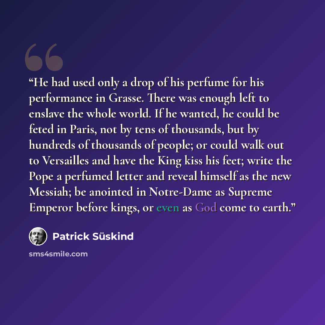 “He had used only a drop of his perfume for his performance in Grasse. There was enough left to enslave the whole world. If he wanted, he could be feted in Paris, not by tens of thousands, but by hundreds of thousands of people; or could walk out to Versailles and have the King kiss his feet; write…” quote by Patrick Süskind