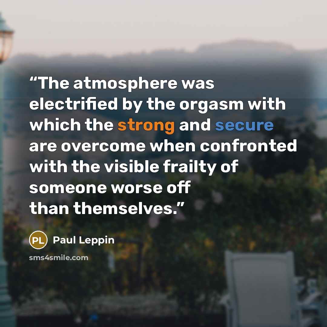 “The atmosphere was electrified by the orgasm with which the strong and secure are overcome when confronted with the visible frailty of someone worse off than themselves.” quote by Paul Leppin