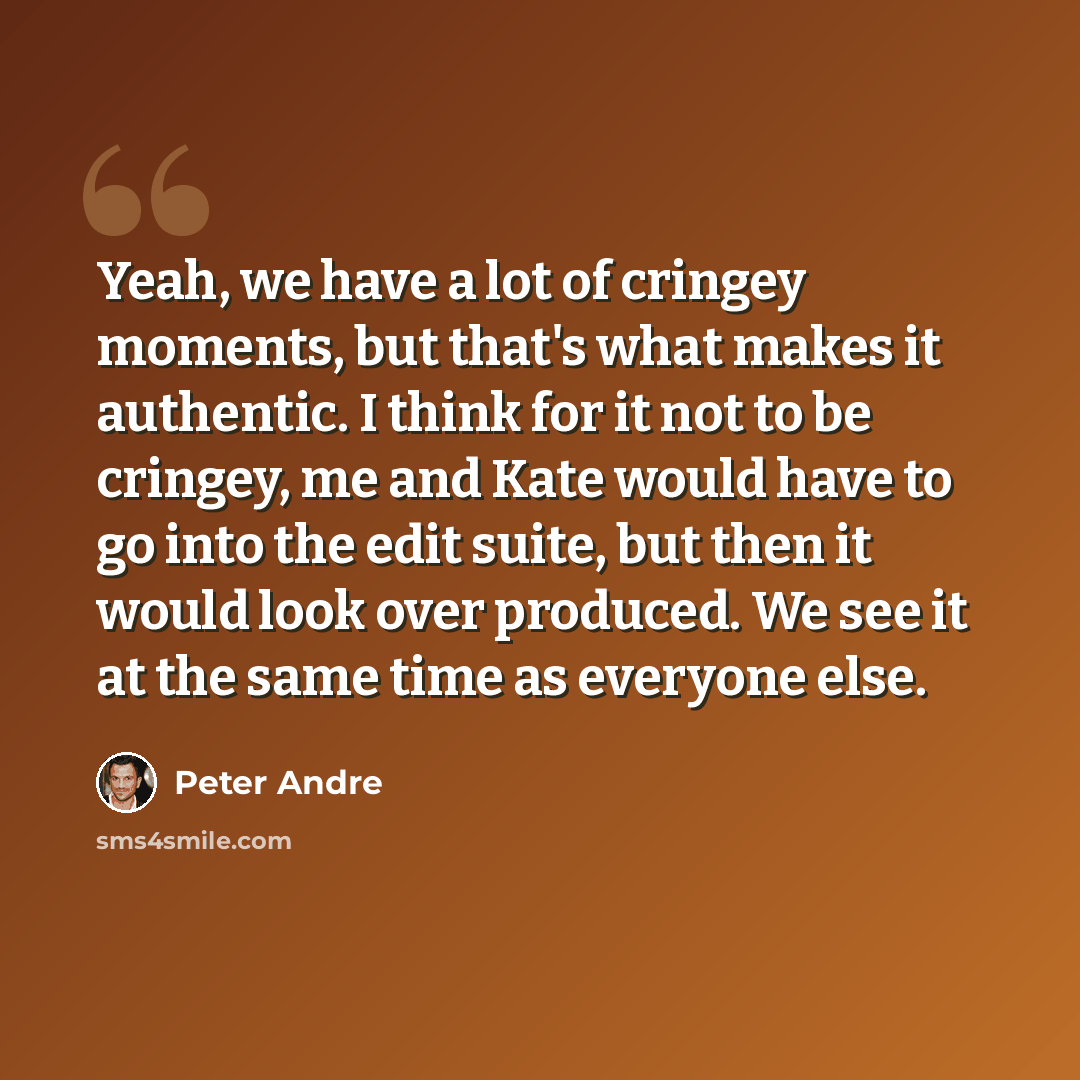 “Yeah, we have a lot of cringey moments, but that's what makes it authentic. I think for it not to be cringey, me and Kate would have to go into the edit suite, but then it would look over produced. We see it at the same time as everyone else.” quote by Peter Andre