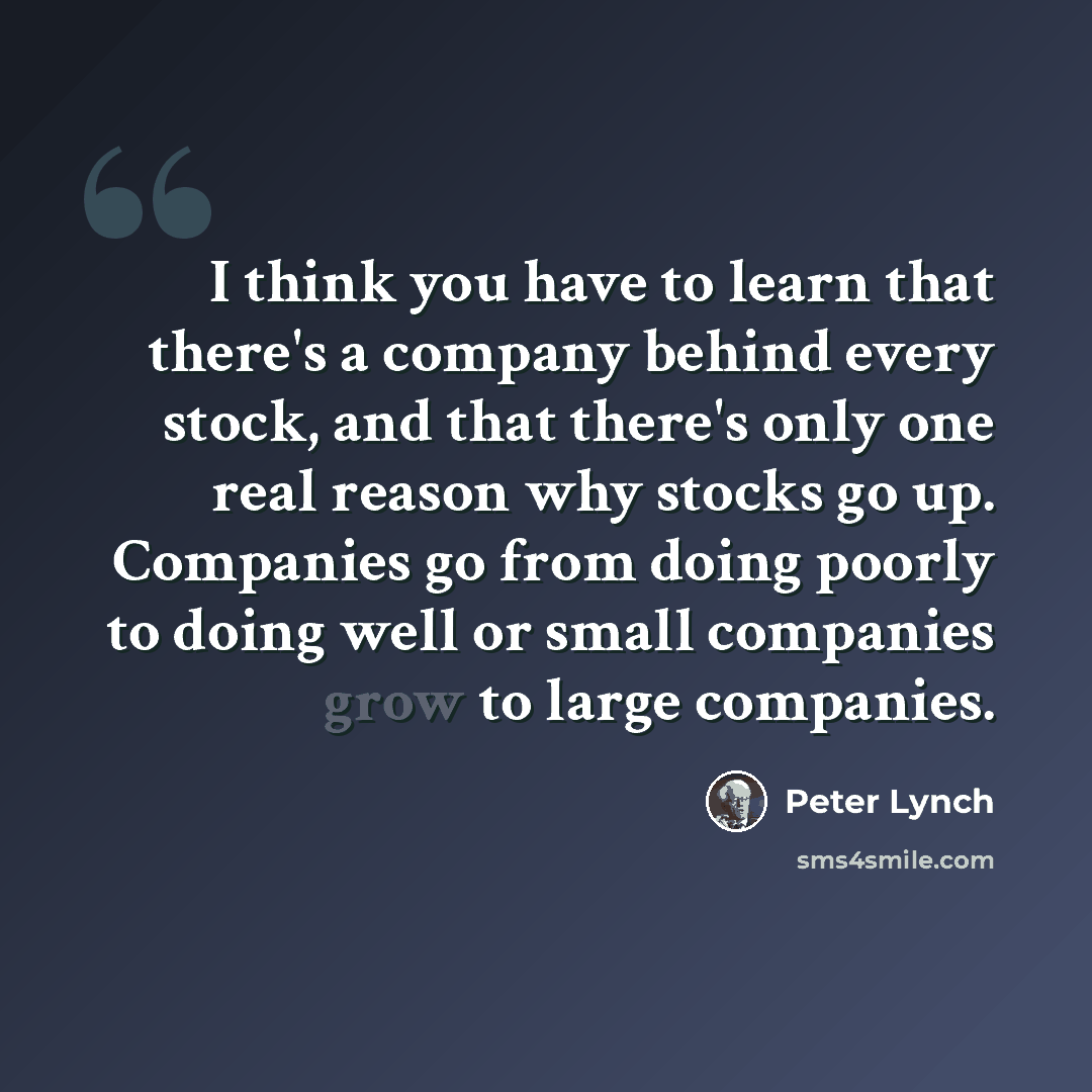 “I think you have to learn that there's a company behind every stock, and that there's only one real reason why stocks go up. Companies go from doing poorly to doing well or small companies grow to large companies.” quote by Peter Lynch