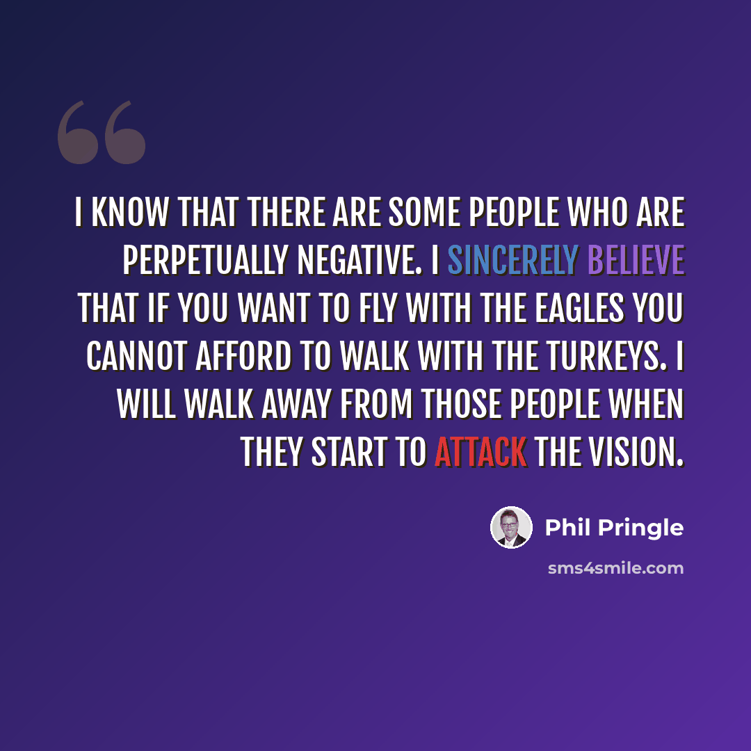 “I know that there are some people who are perpetually negative. I sincerely believe that if you want to fly with the eagles you cannot afford to walk with the turkeys. I will walk away from those people when they start to attack the vision.” quote by Phil Pringle