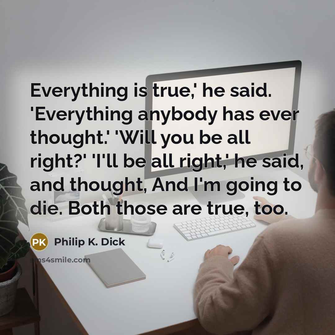 “Everything is true,' he said. 'Everything anybody has ever thought.' 'Will you be all right?' 'I'll be all right,' he said, and thought, And I'm going to die. Both those are true, too.” quote by Philip K. Dick