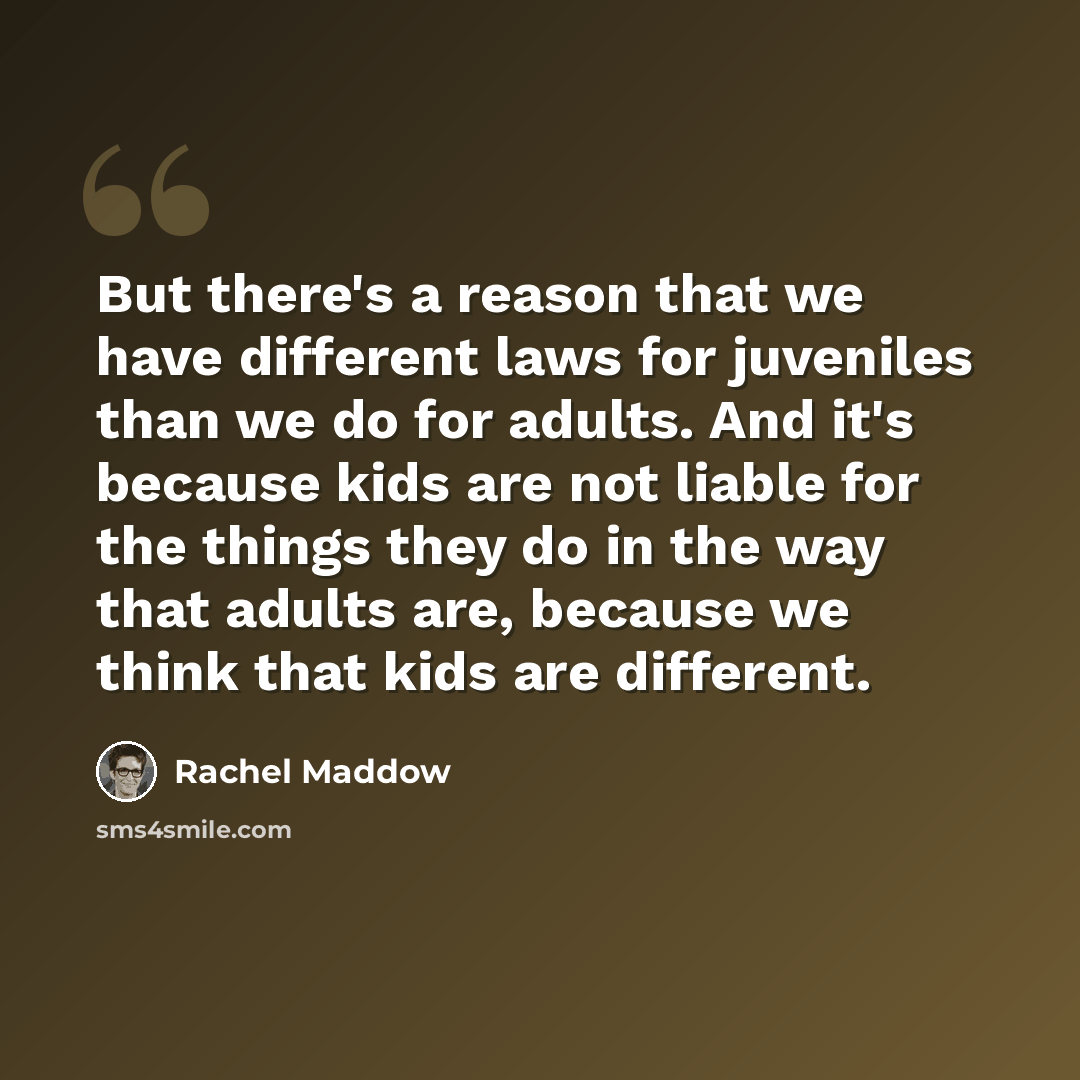 “But there's a reason that we have different laws for juveniles than we do for adults. And it's because kids are not liable for the things they do in the way that adults are, because we think that kids are different.” quote by Rachel Maddow