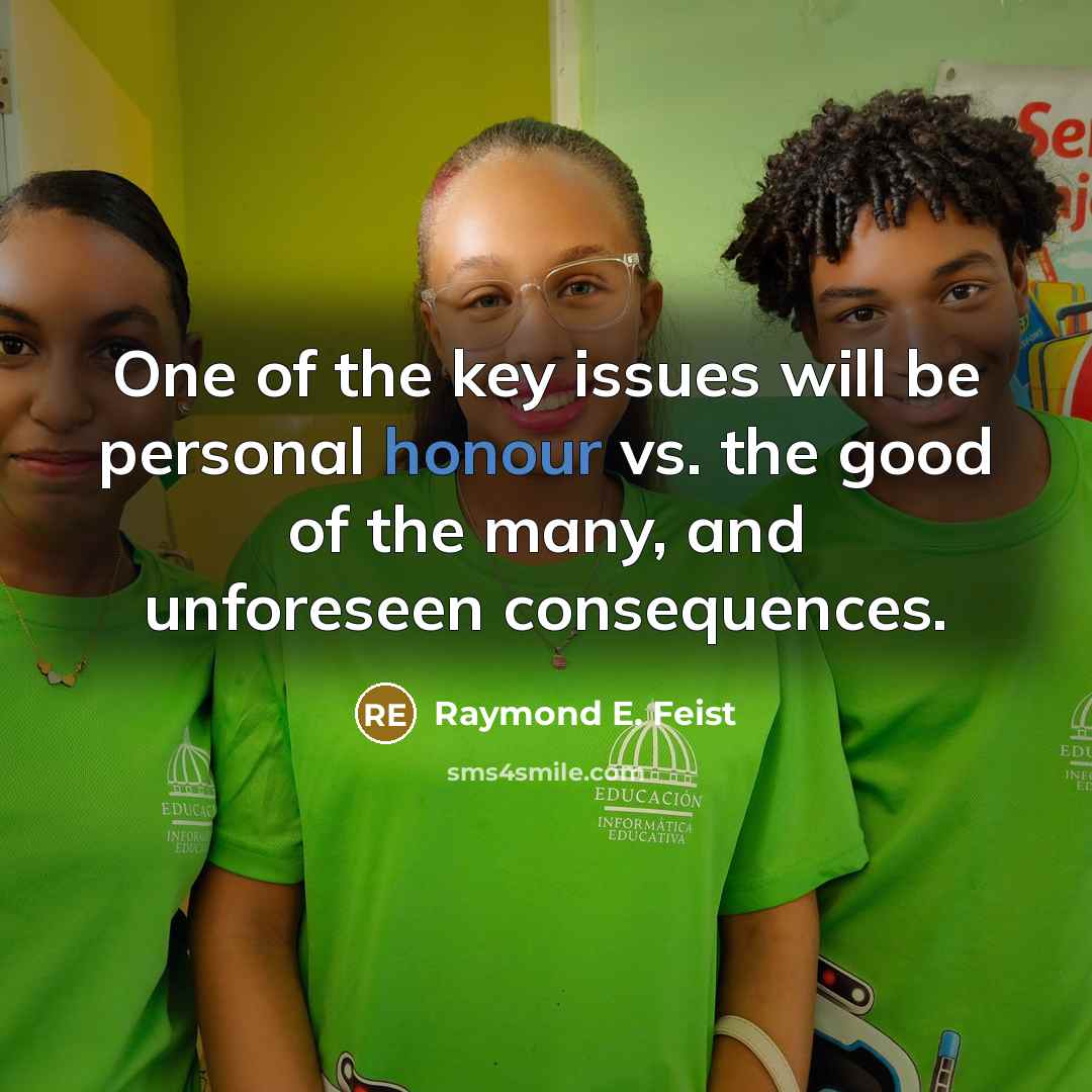 “One of the key issues will be personal honour vs. the good of the many, and unforeseen consequences.” quote by Raymond E. Feist
