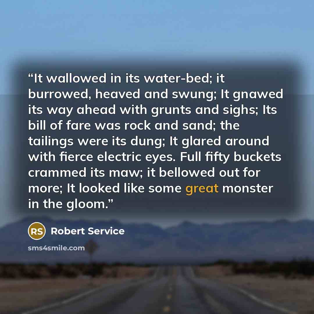 “It wallowed in its water-bed; it burrowed, heaved and swung; It gnawed its way ahead with grunts and sighs; Its bill of fare was rock and sand; the tailings were its dung; It glared around with fierce electric eyes. Full fifty buckets crammed its maw; it bellowed out for more; It looked like some…” quote by Robert Service