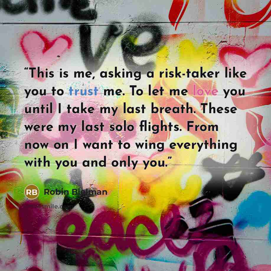 “This is me, asking a risk-taker like you to trust me. To let me love you until I take my last breath. These were my last solo flights. From now on I want to wing everything with you and only you.” quote by Robin Bielman
