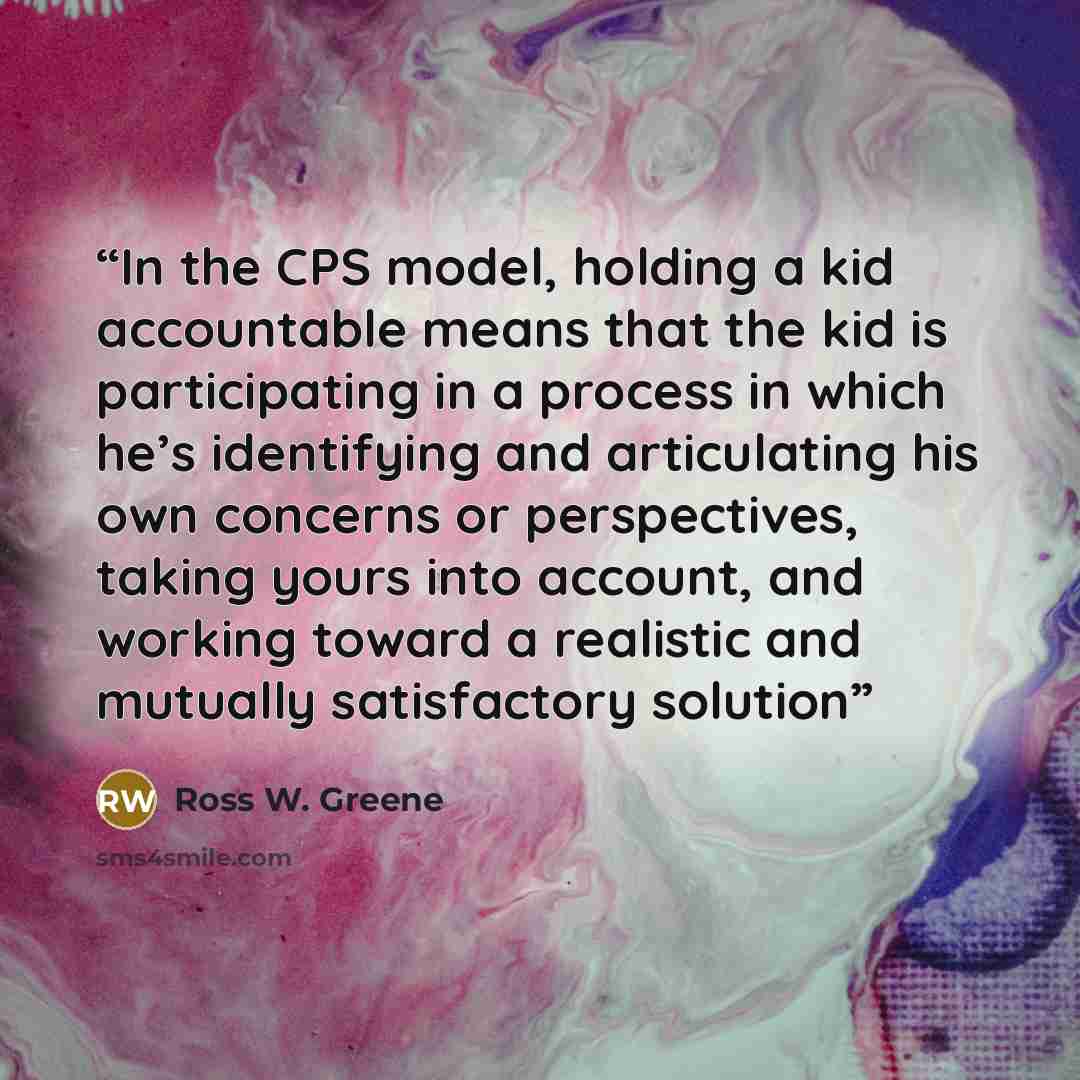 “In the CPS model, holding a kid accountable means that the kid is participating in a process in which he’s identifying and articulating his own concerns or perspectives, taking yours into account, and working toward a realistic and mutually satisfactory solution” quote by Ross W. Greene