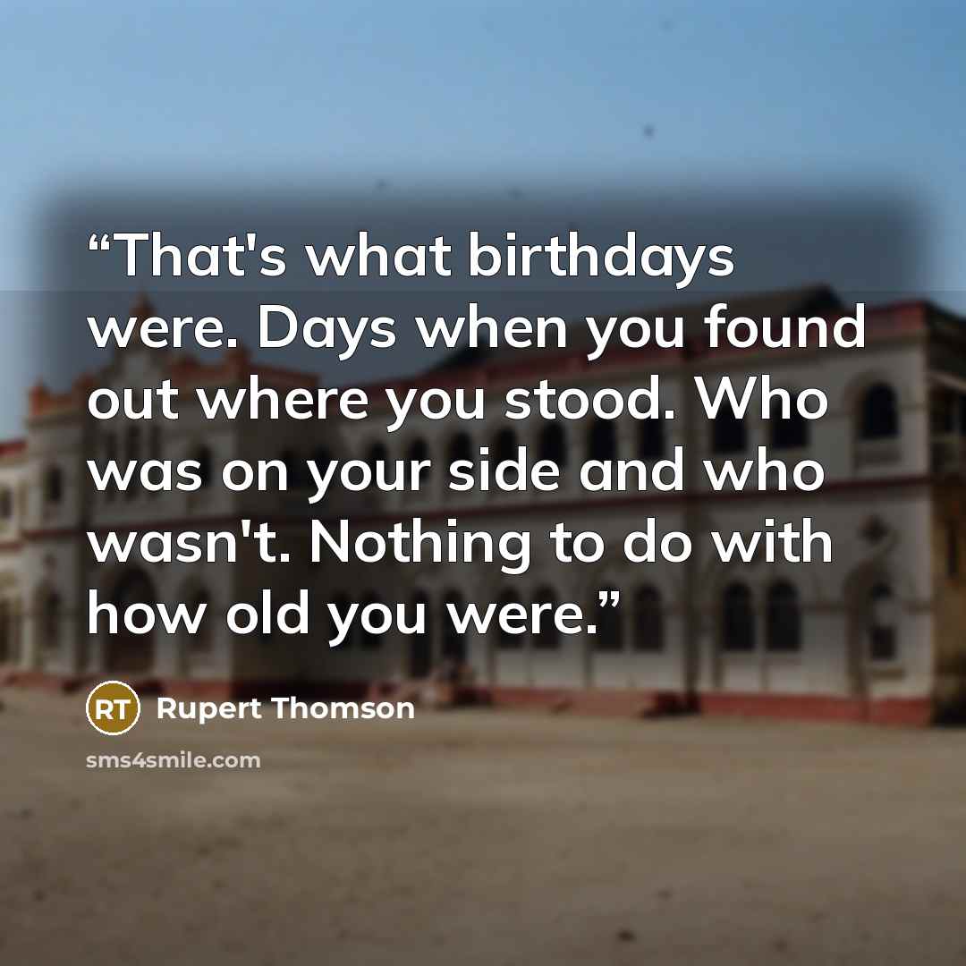 “That's what birthdays were. Days when you found out where you stood. Who was on your side and who wasn't. Nothing to do with how old you were.” quote by Rupert Thomson