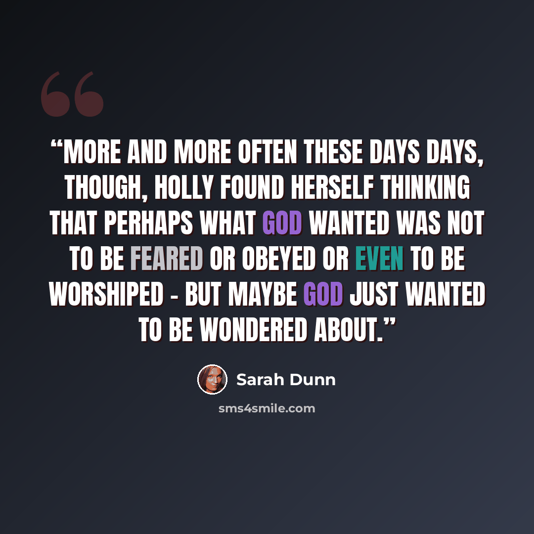 “More and more often these days days, though, Holly found herself thinking that perhaps what God wanted was not to be feared or obeyed or even to be worshiped - but maybe God just wanted to be wondered about.” quote by Sarah Dunn