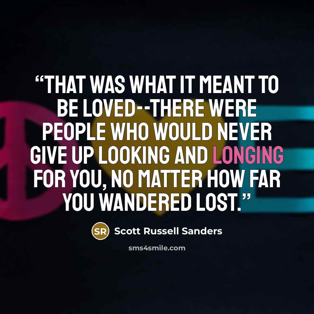 “That was what it meant to be loved--there were people who would never give up looking and longing for you, no matter how far you wandered lost.” quote by Scott Russell Sanders