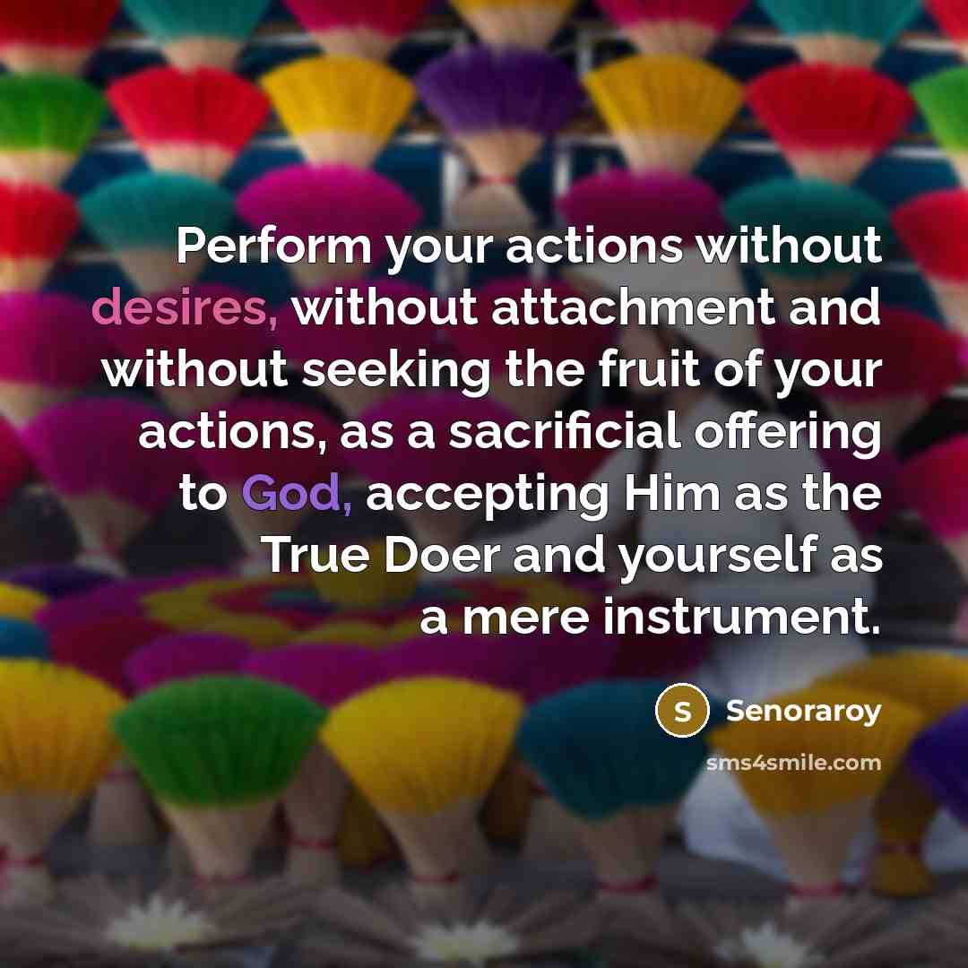 “Perform your actions without desires, without attachment and without seeking the fruit of your actions, as a sacrificial offering to God, accepting Him as the True Doer and yourself as a mere instrument.” quote by Senoraroy