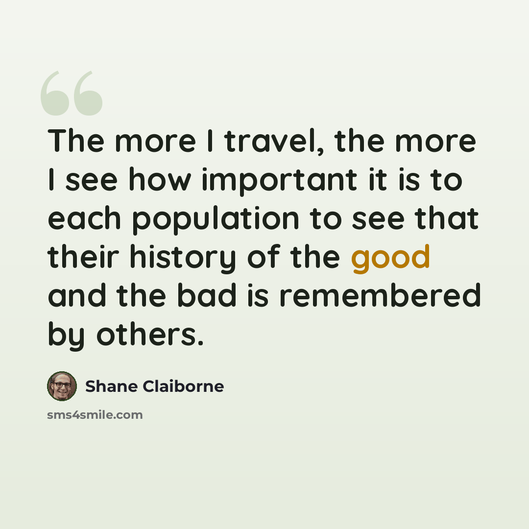 “The more I travel, the more I see how important it is to each population to see that their history of the good and the bad is remembered by others.” quote by Shane Claiborne