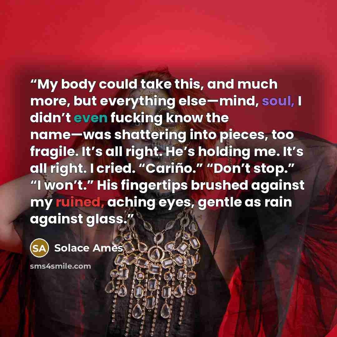 “My body could take this, and much more, but everything else—mind, soul, I didn’t even fucking know the name—was shattering into pieces, too fragile. It’s all right. He’s holding me. It’s all right. I cried. “Cariño.” “Don’t stop.” “I won’t.” His fingertips brushed against my ruined, aching eyes…” quote by Solace Ames