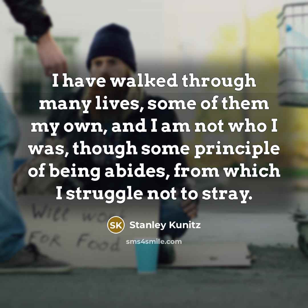 “I have walked through many lives, some of them my own, and I am not who I was, though some principle of being abides, from which I struggle not to stray.” quote by Stanley Kunitz