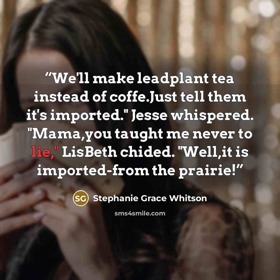 “We'll make leadplant tea instead of coffe.Just tell them it's imported." Jesse whispered. "Mama,you taught me never to lie," LisBeth chided. "Well,it is imported-from the prairie!” quote by Stephanie Grace Whitson