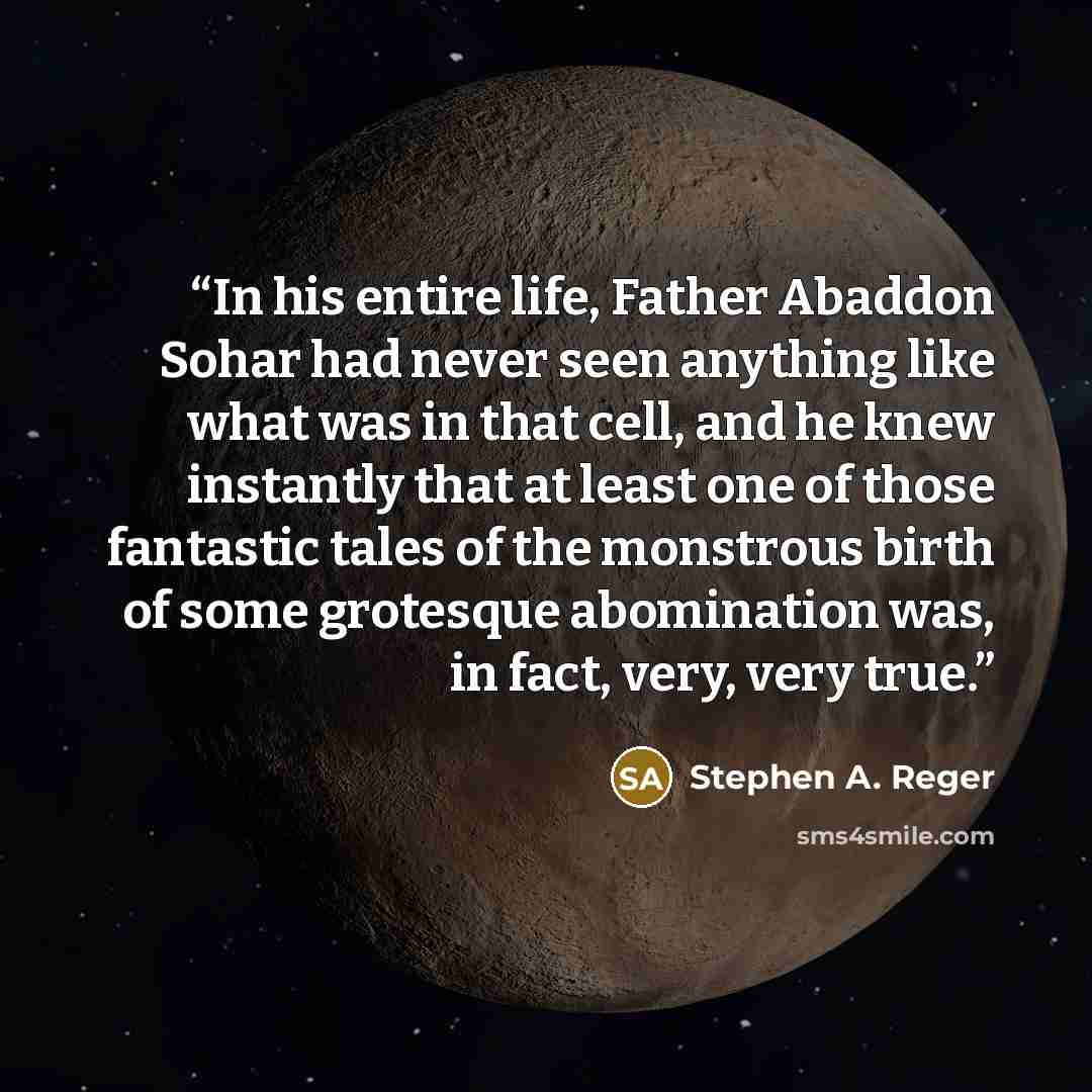 “In his entire life, Father Abaddon Sohar had never seen anything like what was in that cell, and he knew instantly that at least one of those fantastic tales of the monstrous birth of some grotesque abomination was, in fact, very, very true.” quote by Stephen A. Reger