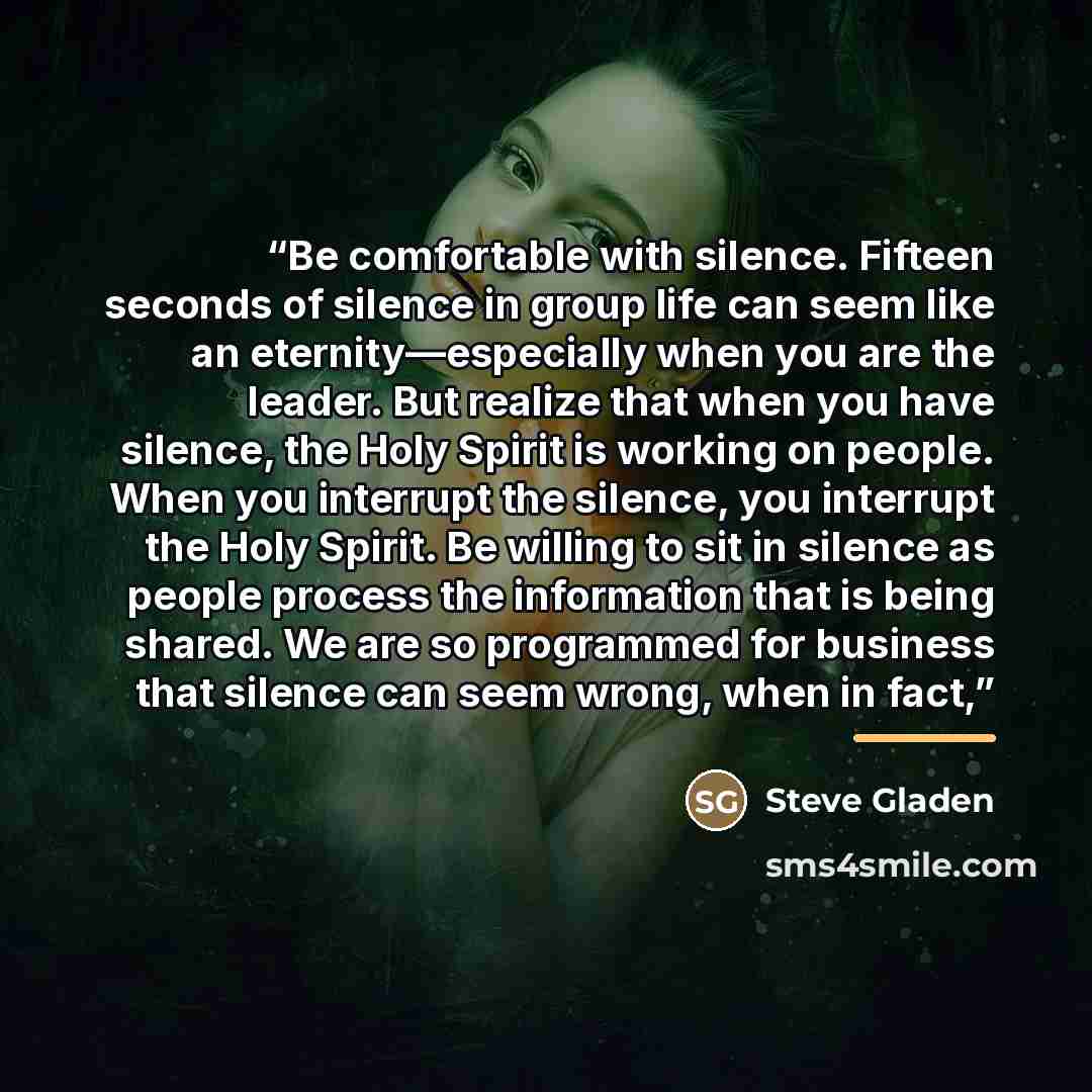 “Be comfortable with silence. Fifteen seconds of silence in group life can seem like an eternity—especially when you are the leader. But realize that when you have silence, the Holy Spirit is working on people. When you interrupt the silence, you interrupt the Holy Spirit. Be willing to sit in…” quote by Steve Gladen
