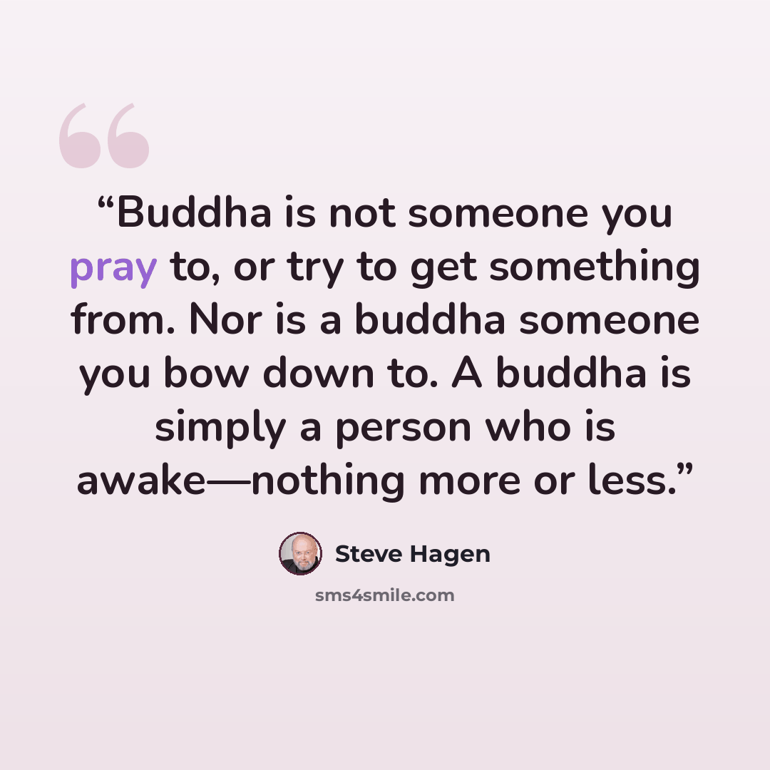 “Buddha is not someone you pray to, or try to get something from. Nor is a buddha someone you bow down to. A buddha is simply a person who is awake—nothing more or less.” quote by Steve Hagen