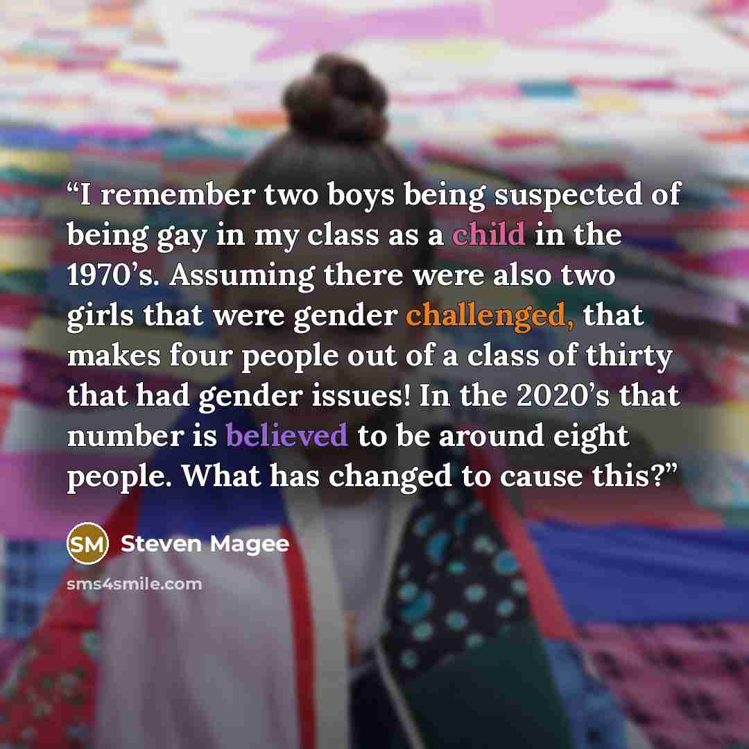 “I remember two boys being suspected of being gay in my class as a child in the 1970’s. Assuming there were also two girls that were gender challenged, that makes four people out of a class of thirty that had gender issues! In the 2020’s that number is believed to be around eight people. What has…” quote by Steven Magee