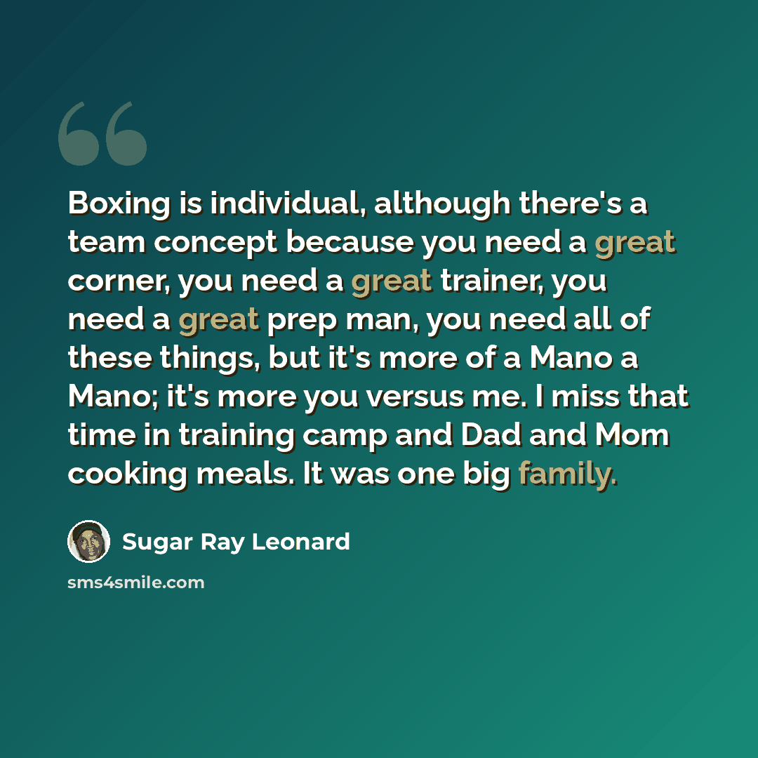 “Boxing is individual, although there's a team concept because you need a great corner, you need a great trainer, you need a great prep man, you need all of these things, but it's more of a Mano a Mano; it's more you versus me. I miss that time in training camp and Dad and Mom cooking meals. It was…” quote by Sugar Ray Leonard