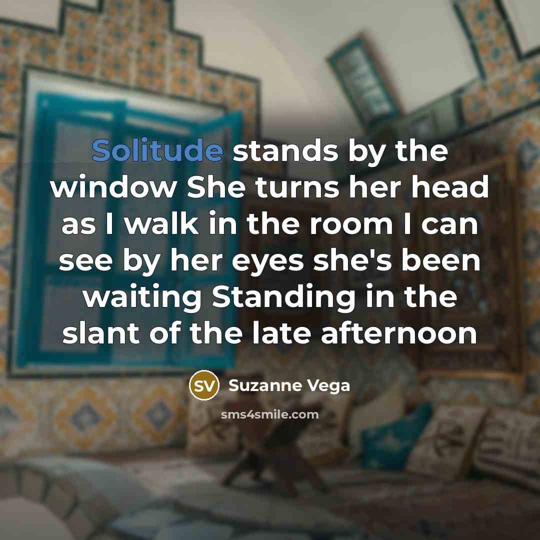 “Solitude stands by the window She turns her head as I walk in the room I can see by her eyes she's been waiting Standing in the slant of the late afternoon” quote by Suzanne Vega