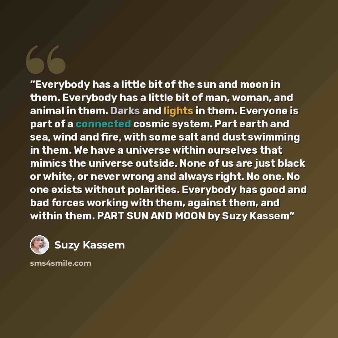 “Everybody has a little bit of the sun and moon in them. Everybody has a little bit of man, woman, and animal in them. Darks and lights in them. Everyone is part of a connected cosmic system. Part earth and sea, wind and fire, with some salt and dust swimming in them. We have a universe within…” quote by Suzy Kassem