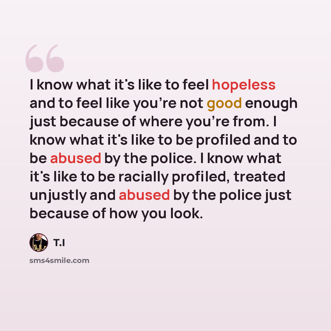 “I know what it's like to feel hopeless and to feel like you're not good enough just because of where you're from. I know what it's like to be profiled and to be abused by the police. I know what it's like to be racially profiled, treated unjustly and abused by the police just because of how you…” quote by T.I