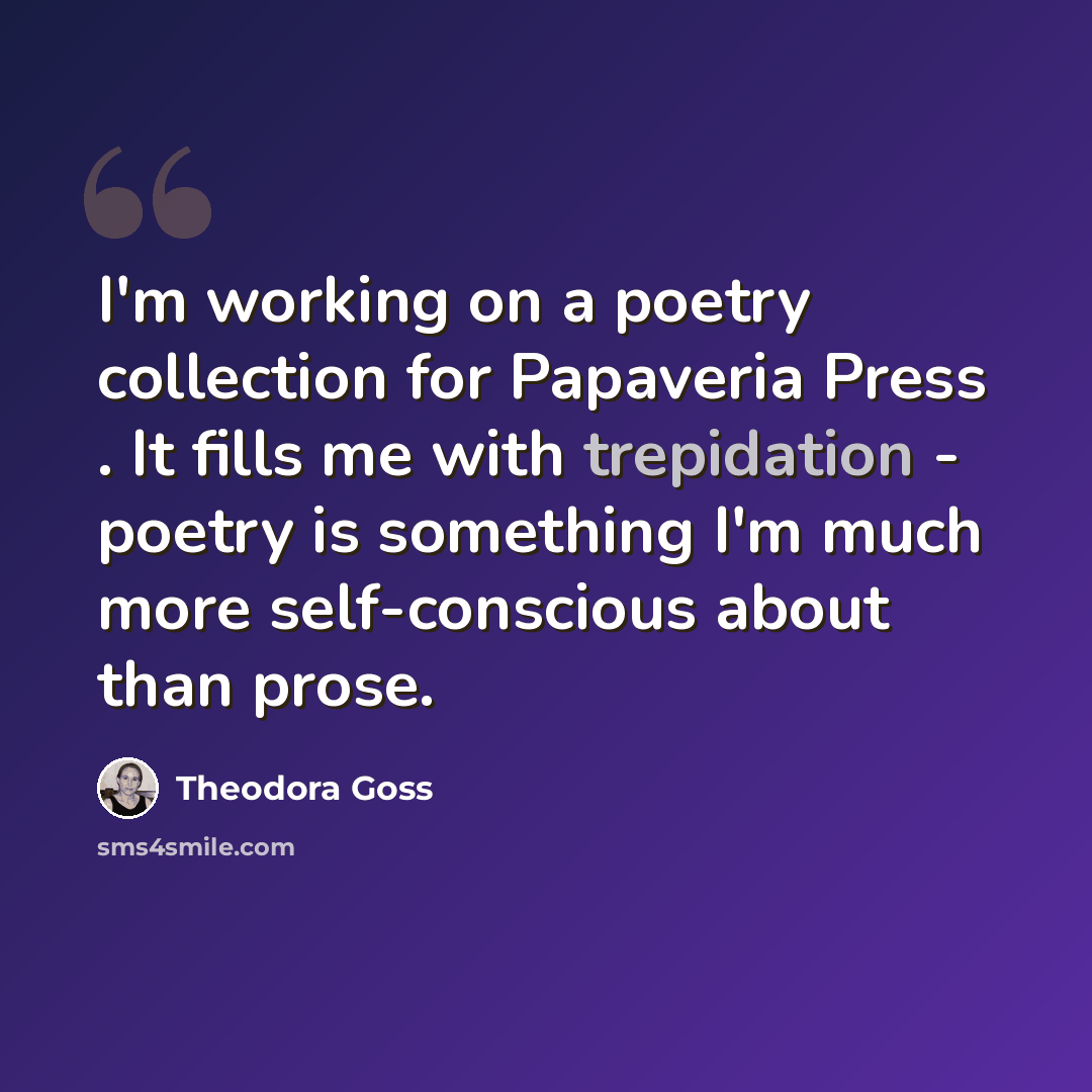 “I'm working on a poetry collection for Papaveria Press . It fills me with trepidation - poetry is something I'm much more self-conscious about than prose.” quote by Theodora Goss
