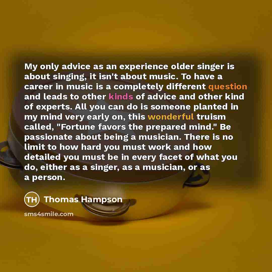 “My only advice as an experience older singer is about singing, it isn't about music. To have a career in music is a completely different question and leads to other kinds of advice and other kind of experts. All you can do is someone planted in my mind very early on, this wonderful truism called…” quote by Thomas Hampson