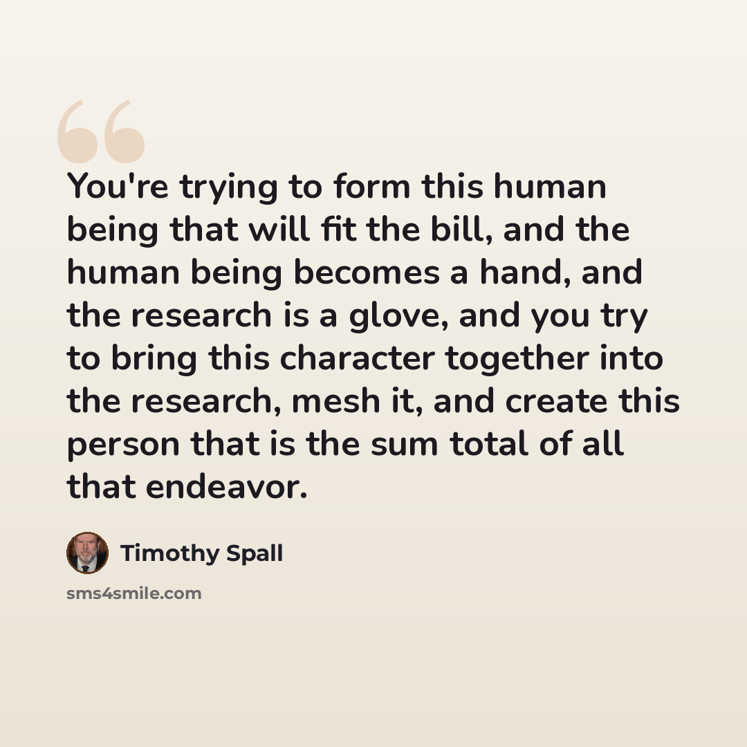 “You're trying to form this human being that will fit the bill, and the human being becomes a hand, and the research is a glove, and you try to bring this character together into the research, mesh it, and create this person that is the sum total of all that endeavor.” quote by Timothy Spall