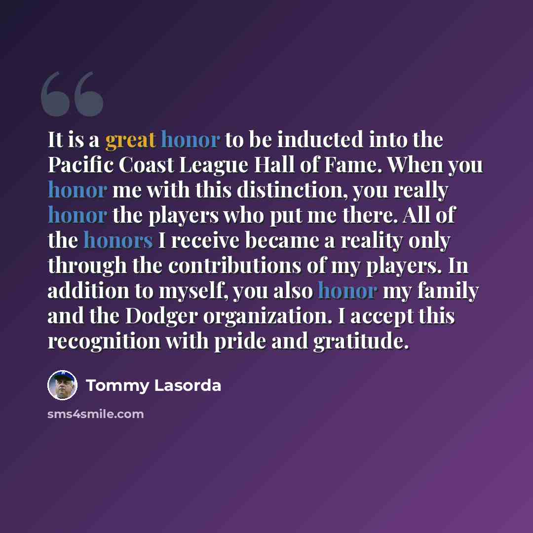 “It is a great honor to be inducted into the Pacific Coast League Hall of Fame. When you honor me with this distinction, you really honor the players who put me there. All of the honors I receive became a reality only through the contributions of my players. In addition to myself, you also honor my…” quote by Tommy Lasorda