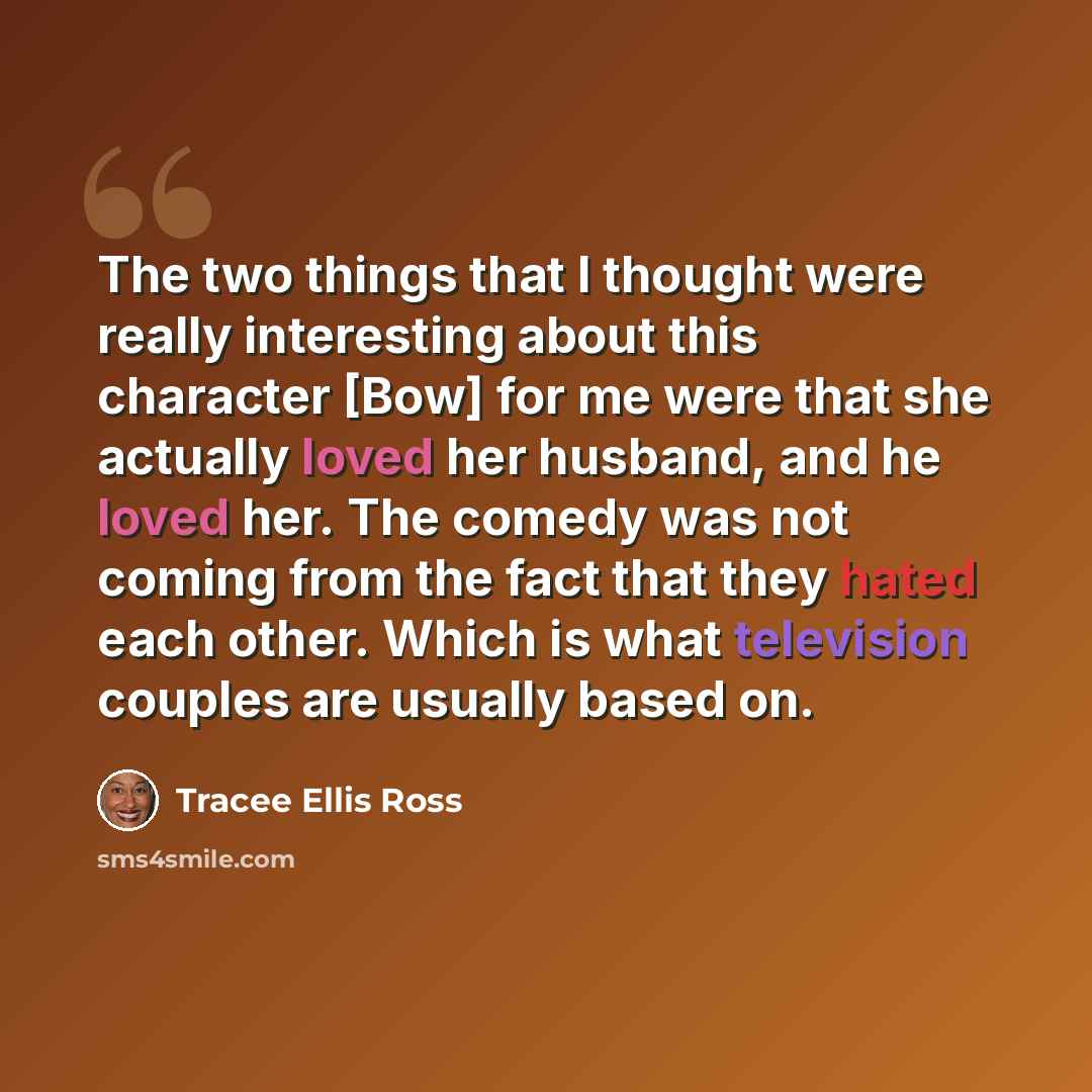 “The two things that I thought were really interesting about this character [Bow] for me were that she actually loved her husband, and he loved her. The comedy was not coming from the fact that they hated each other. Which is what television couples are usually based on.” quote by Tracee Ellis Ross