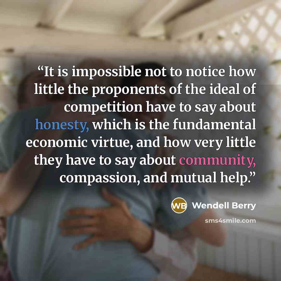 “It is impossible not to notice how little the proponents of the ideal of competition have to say about honesty, which is the fundamental economic virtue, and how very little they have to say about community, compassion, and mutual help.” quote by Wendell Berry