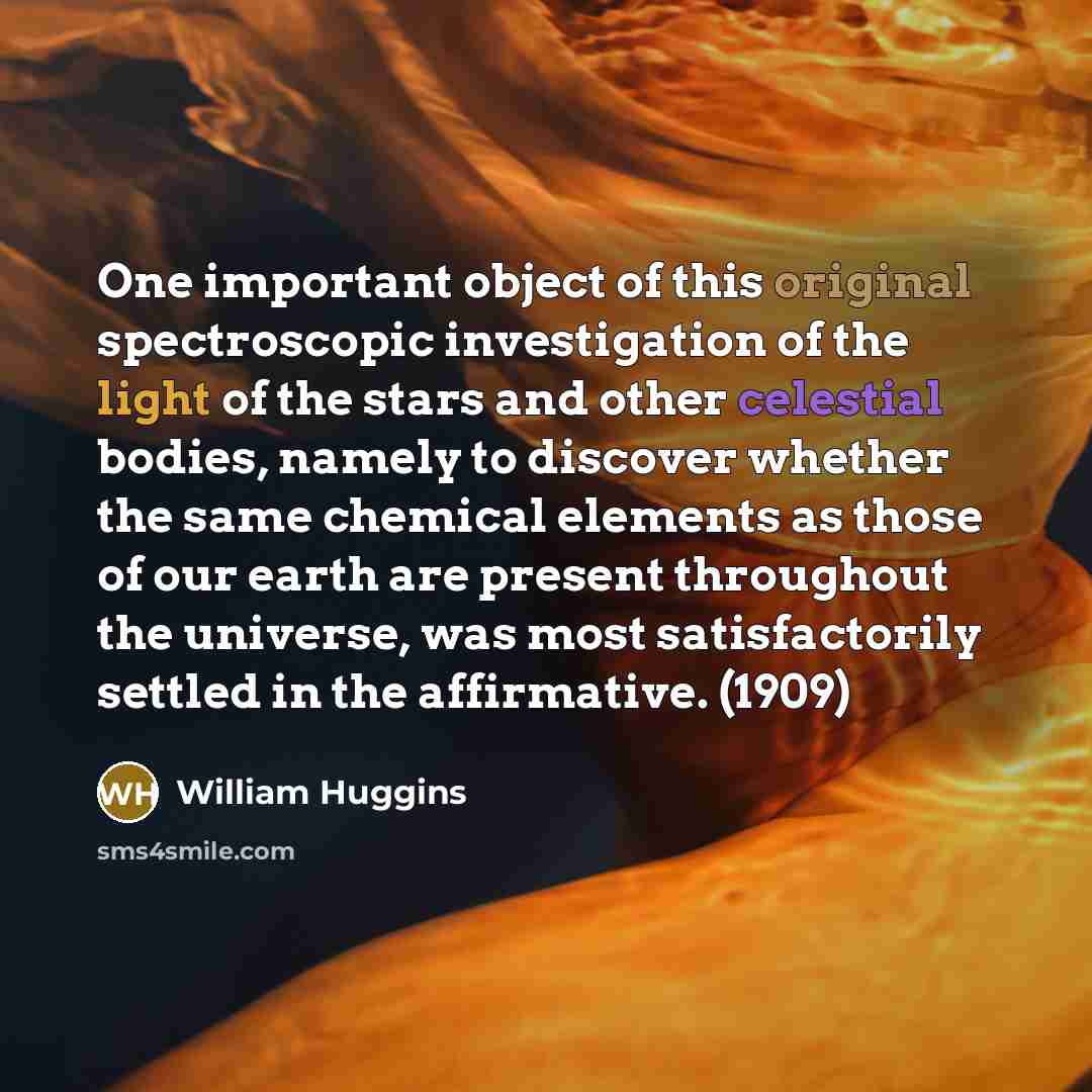 “One important object of this original spectroscopic investigation of the light of the stars and other celestial bodies, namely to discover whether the same chemical elements as those of our earth are present throughout the universe, was most satisfactorily settled in the affirmative. (1909)” quote by William Huggins
