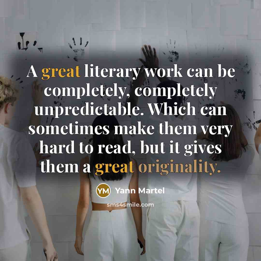 “A great literary work can be completely, completely unpredictable. Which can sometimes make them very hard to read, but it gives them a great originality.” quote by Yann Martel
