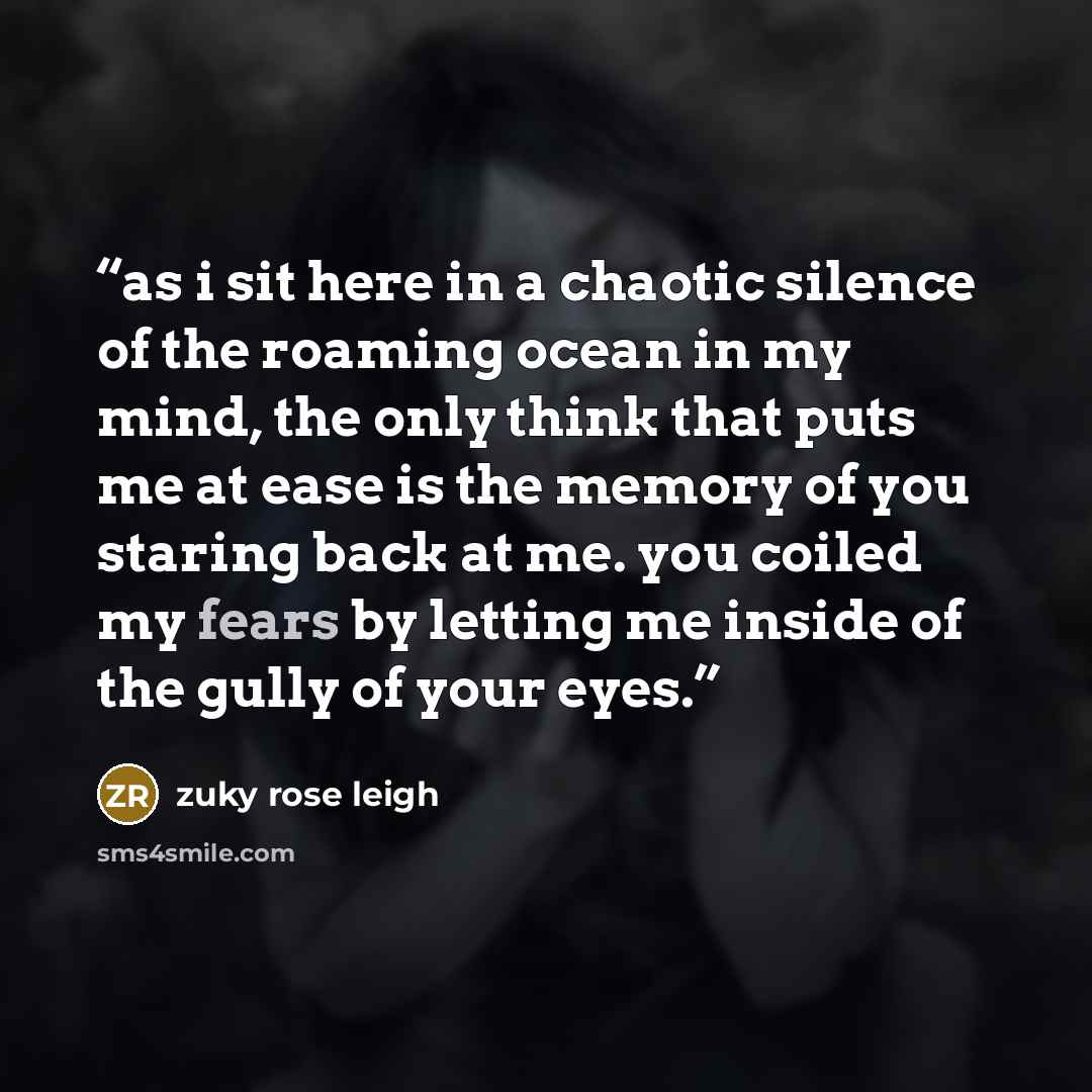 “as i sit here in a chaotic silence of the roaming ocean in my mind, the only think that puts me at ease is the memory of you staring back at me. you coiled my fears by letting me inside of the gully of your eyes.” quote by zuky rose leigh